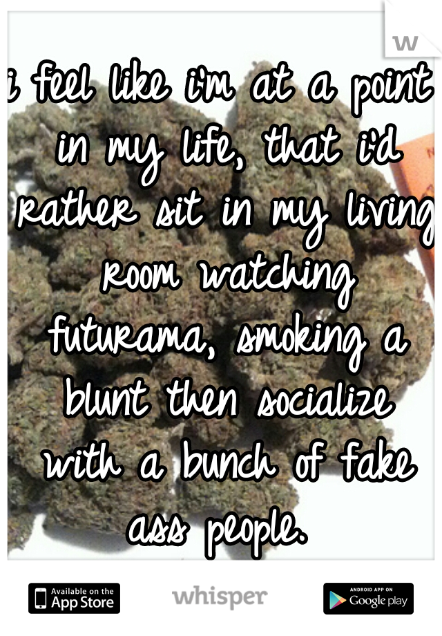i feel like i'm at a point in my life, that i'd rather sit in my living room watching futurama, smoking a blunt then socialize with a bunch of fake ass people. 