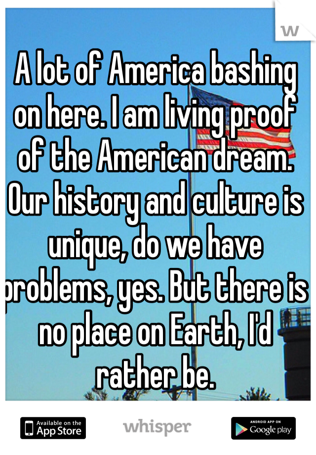A lot of America bashing on here. I am living proof of the American dream. Our history and culture is unique, do we have problems, yes. But there is no place on Earth, I'd rather be.