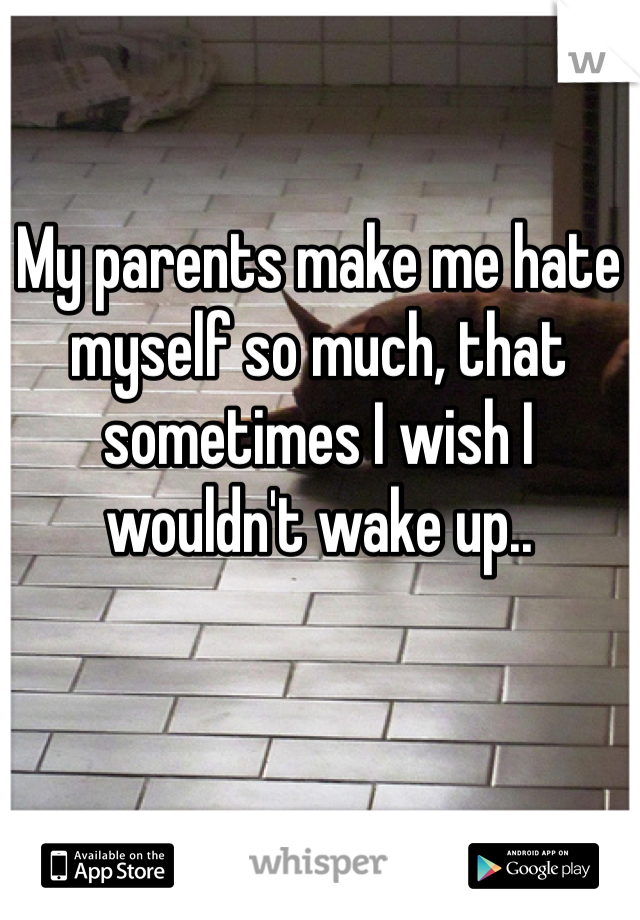 My parents make me hate myself so much, that sometimes I wish I wouldn't wake up.. 