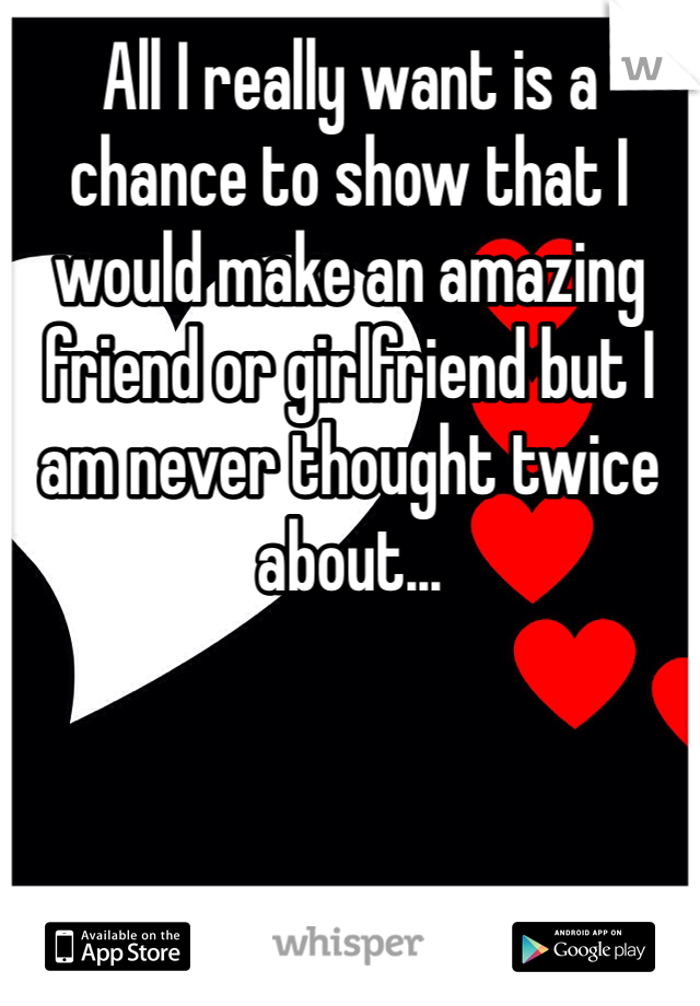 All I really want is a chance to show that I would make an amazing friend or girlfriend but I am never thought twice about...