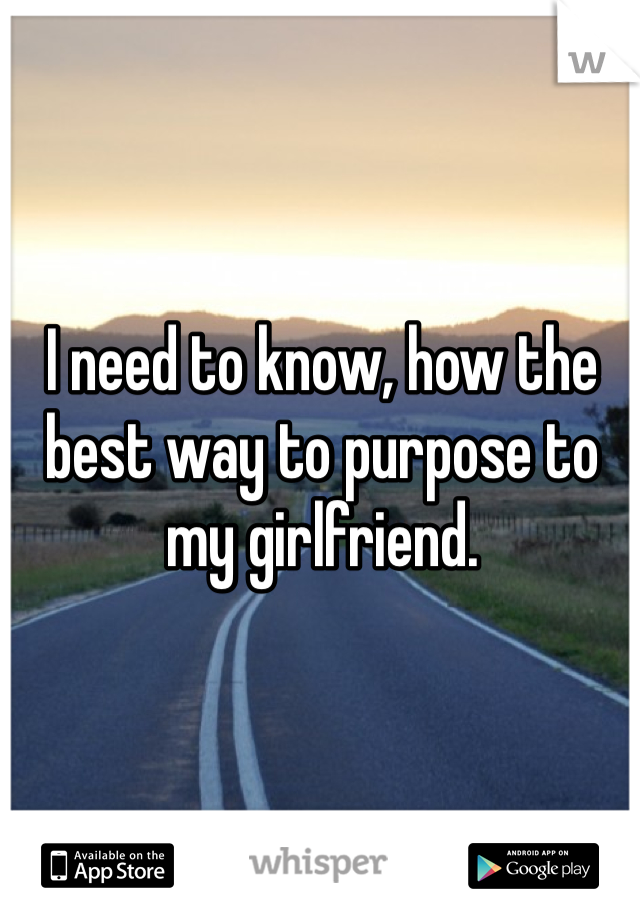 I need to know, how the best way to purpose to my girlfriend.  