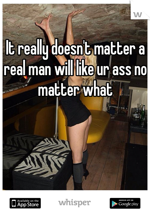 It really doesn't matter a real man will like ur ass no matter what 