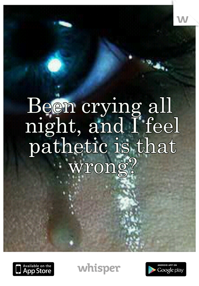 Been crying all night, and I feel pathetic is that wrong?