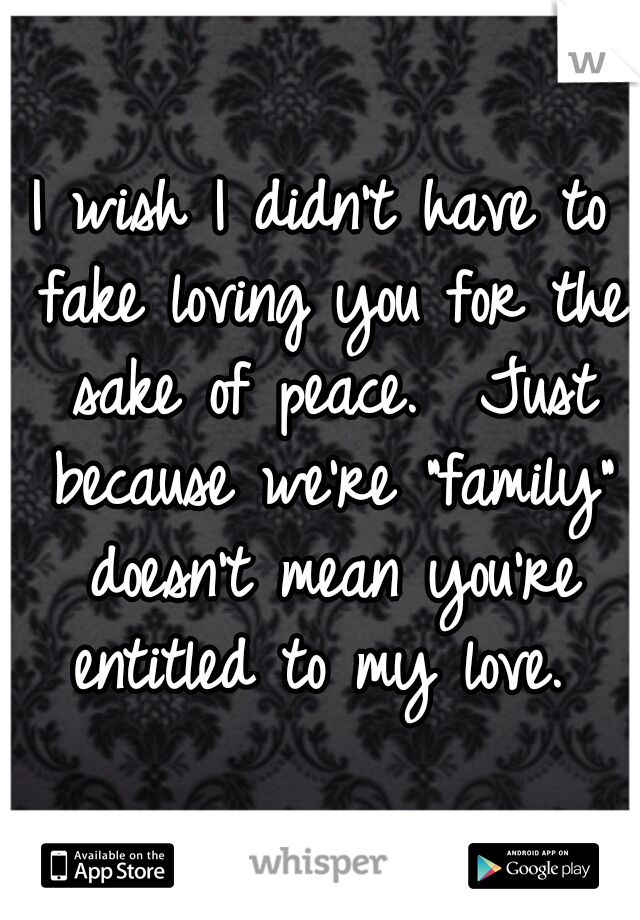 I wish I didn't have to fake loving you for the sake of peace.  Just because we're "family" doesn't mean you're entitled to my love. 