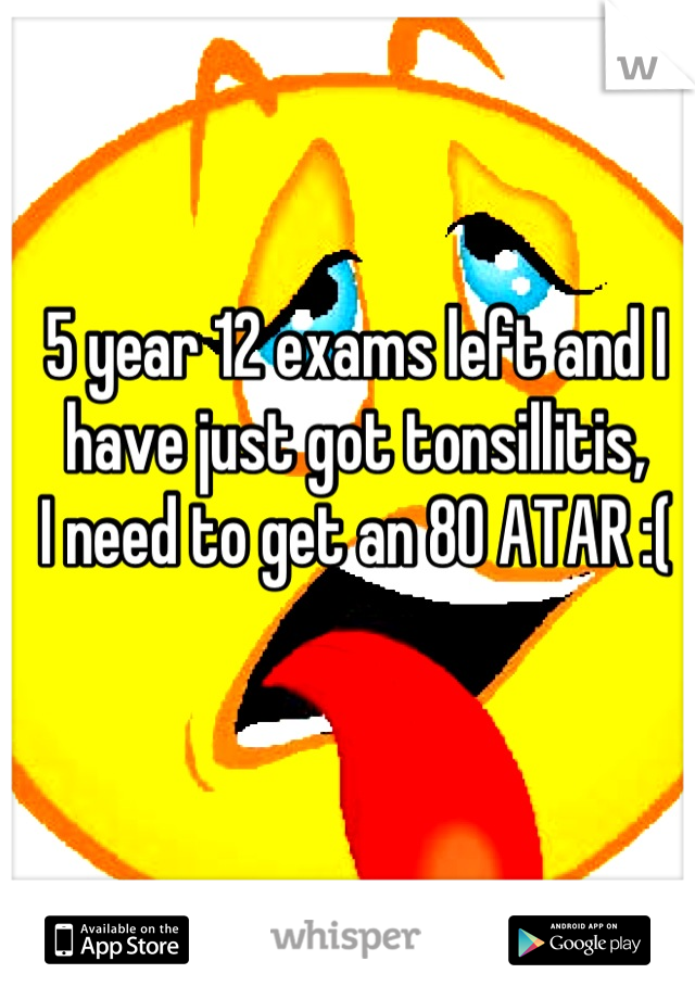 5 year 12 exams left and I have just got tonsillitis, 
I need to get an 80 ATAR :(