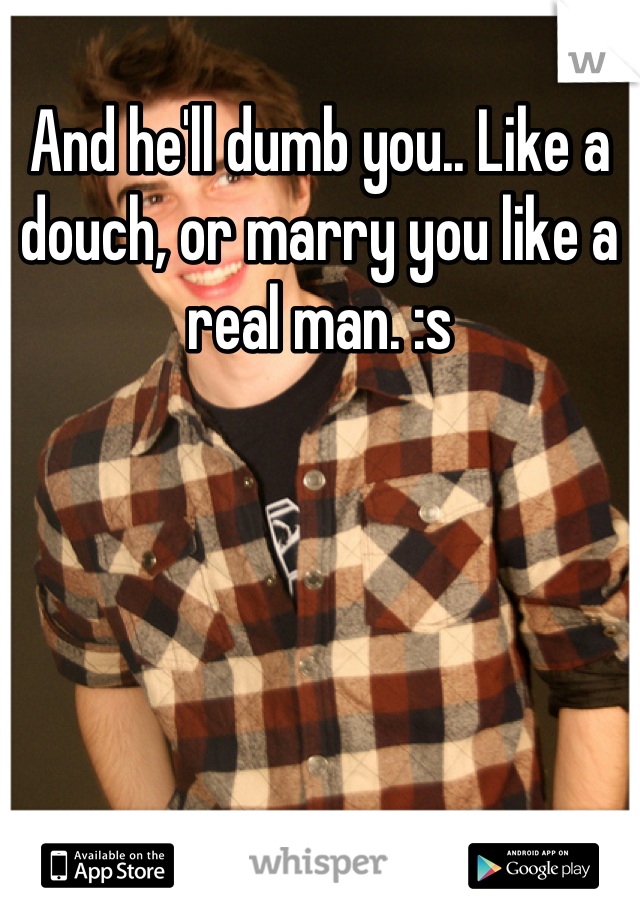 And he'll dumb you.. Like a douch, or marry you like a real man. :s