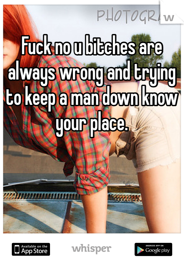 Fuck no u bitches are always wrong and trying to keep a man down know your place.