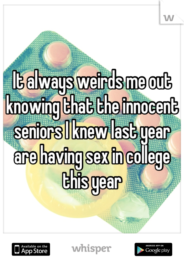 It always weirds me out knowing that the innocent seniors I knew last year are having sex in college this year