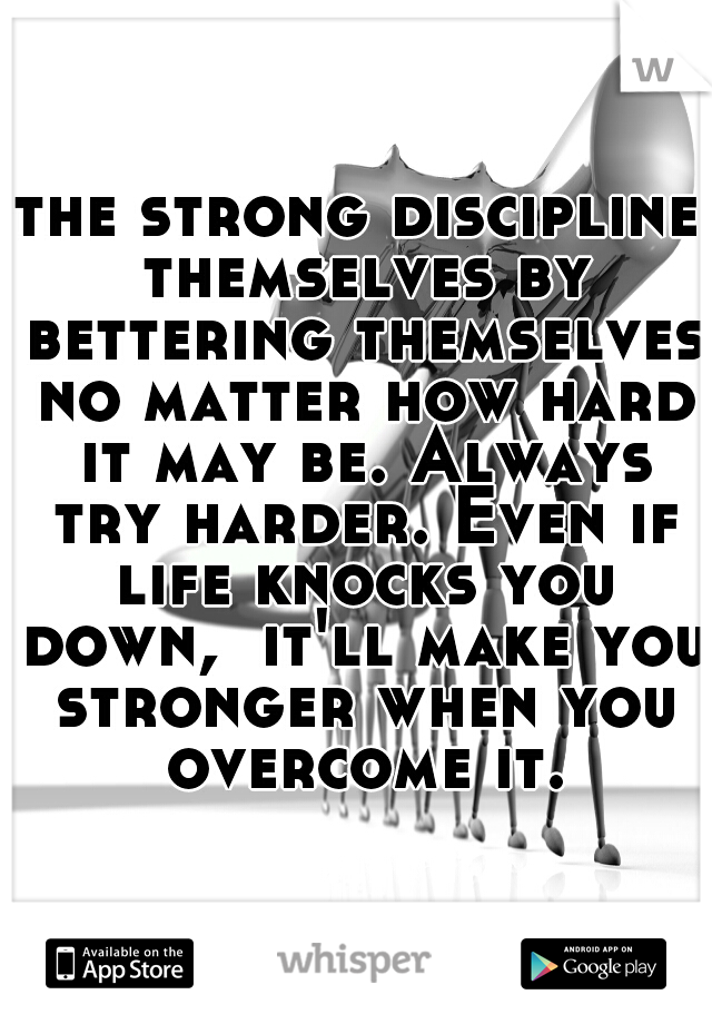 the strong discipline themselves by bettering themselves no matter how hard it may be. Always try harder. Even if life knocks you down,  it'll make you stronger when you overcome it.