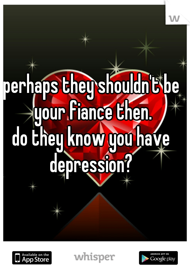 perhaps they shouldn't be your fiance then.
do they know you have depression? 