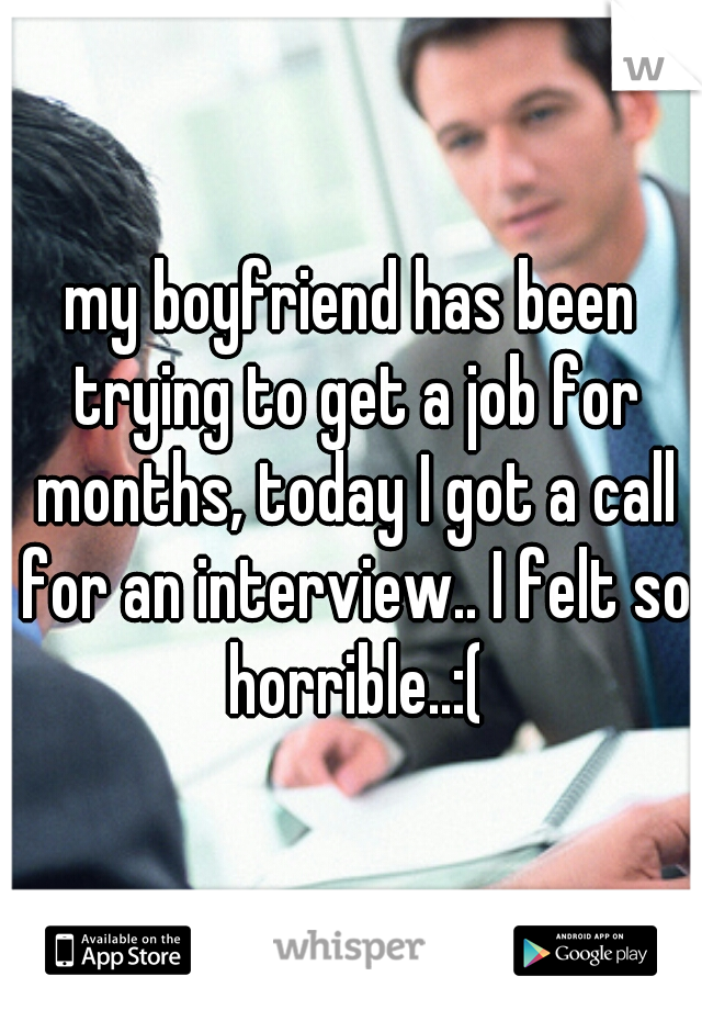my boyfriend has been trying to get a job for months, today I got a call for an interview.. I felt so horrible..:(