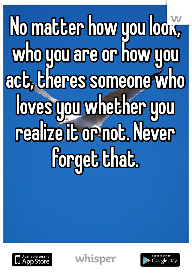 No matter how you look, who you are or how you act, theres someone who loves you whether you realize it or not. Never forget that.