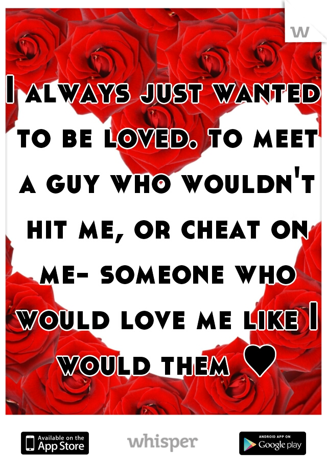 I always just wanted to be loved. to meet a guy who wouldn't hit me, or cheat on me- someone who would love me like I would them ♥