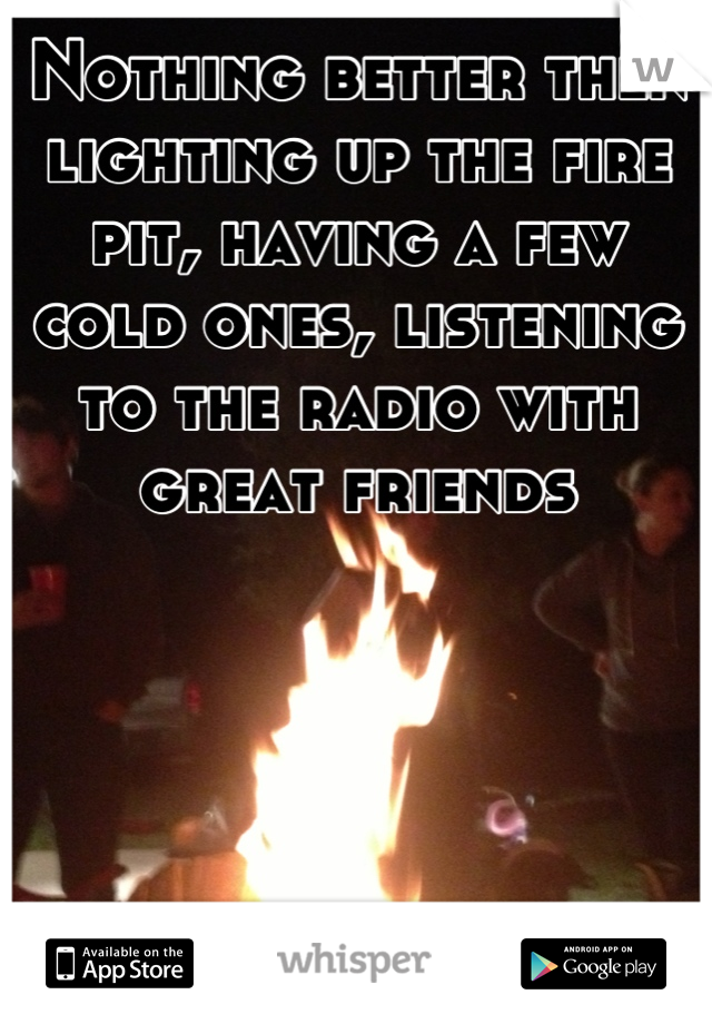 Nothing better then lighting up the fire pit, having a few cold ones, listening to the radio with great friends