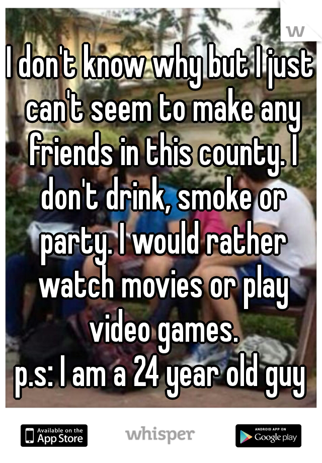 I don't know why but I just can't seem to make any friends in this county. I don't drink, smoke or party. I would rather watch movies or play video games.

p.s: I am a 24 year old guy