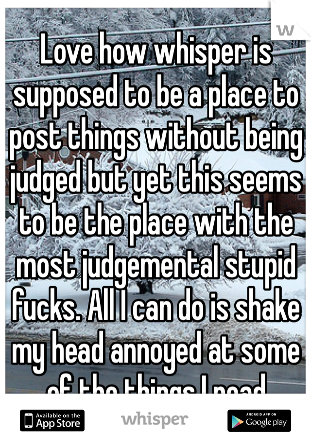 Love how whisper is supposed to be a place to post things without being judged but yet this seems to be the place with the most judgemental stupid fucks. All I can do is shake my head annoyed at some of the things I read