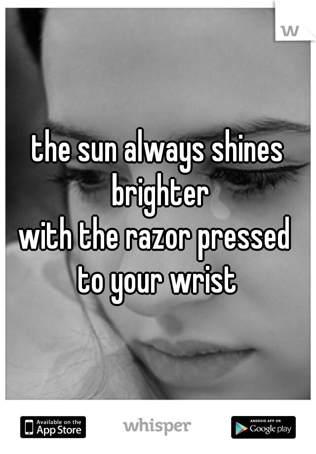 the sun always shines brighter
with the razor pressed 
to your wrist