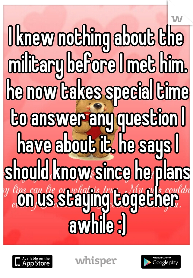 I knew nothing about the military before I met him. he now takes special time to answer any question I have about it. he says I should know since he plans on us staying together awhile :)