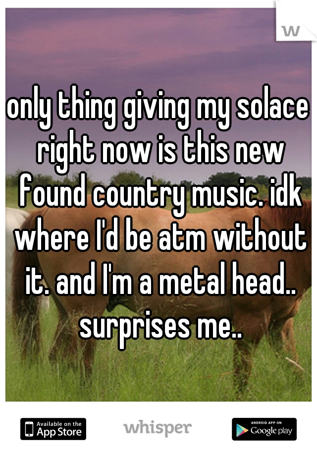 only thing giving my solace right now is this new found country music. idk where I'd be atm without it. and I'm a metal head.. surprises me..