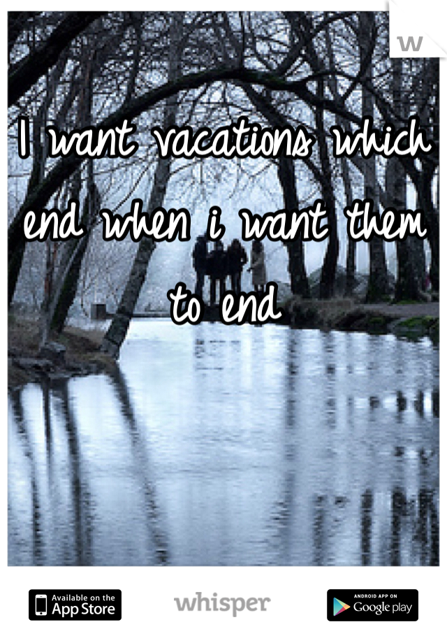I want vacations which end when i want them to end