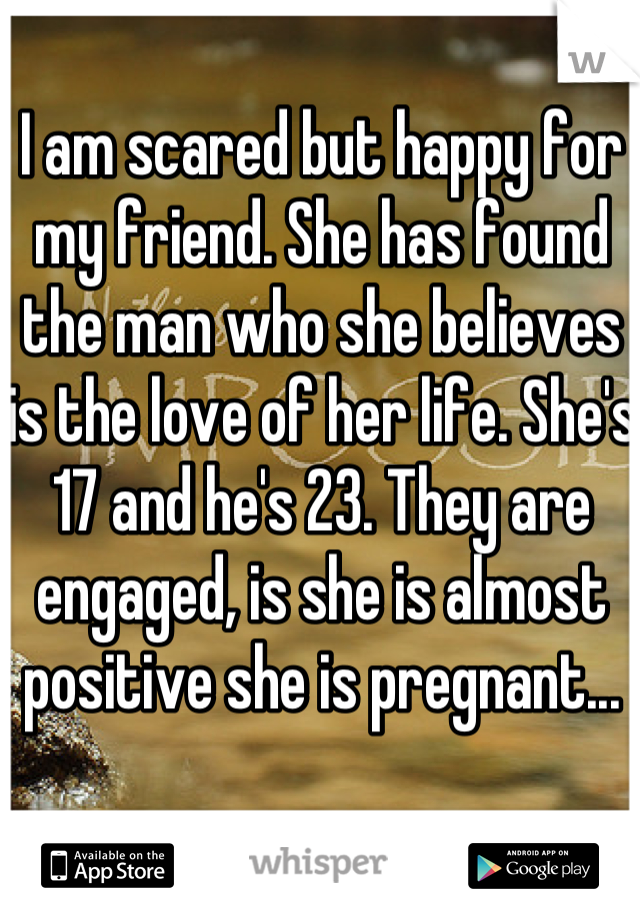 I am scared but happy for my friend. She has found the man who she believes is the love of her life. She's 17 and he's 23. They are engaged, is she is almost positive she is pregnant...