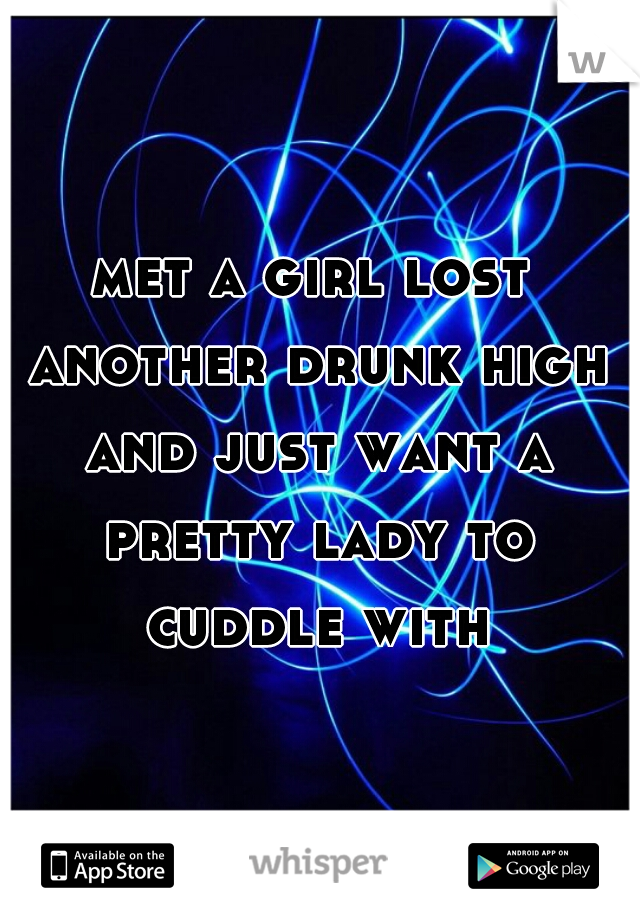 met a girl lost another drunk high and just want a pretty lady to cuddle with
