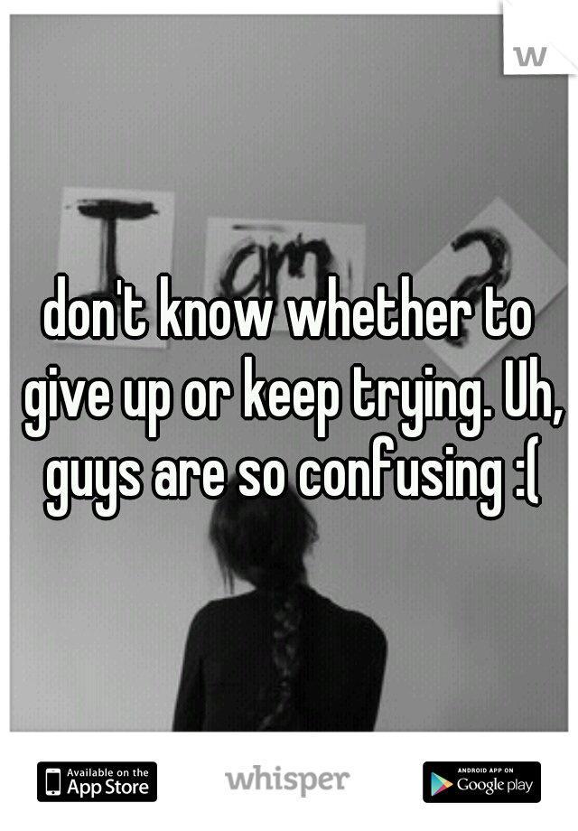 don't know whether to give up or keep trying. Uh, guys are so confusing :(