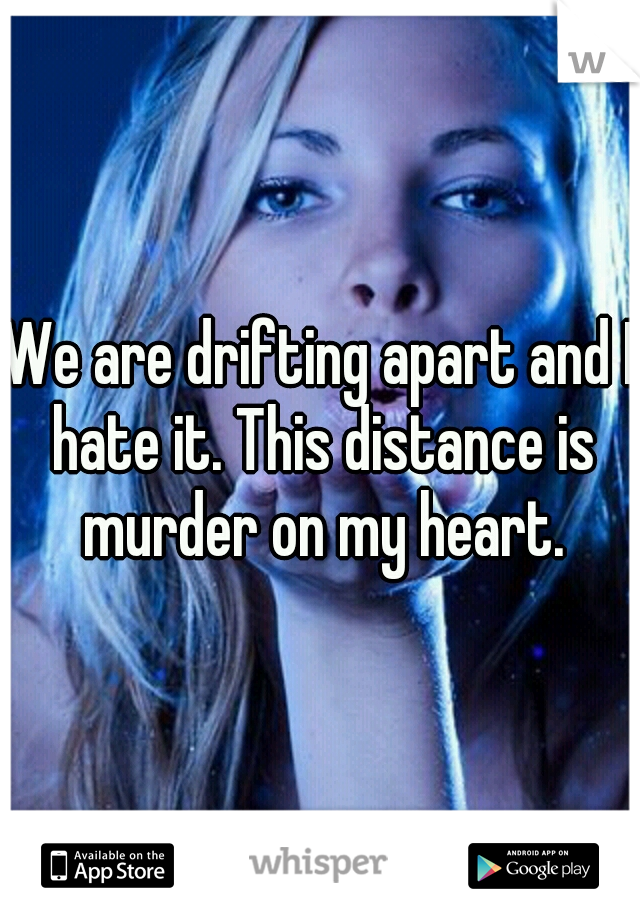 We are drifting apart and I hate it. This distance is murder on my heart.
