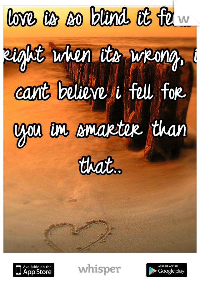 love is so blind it feels right when its wrong, i cant believe i fell for you im smarter than that..