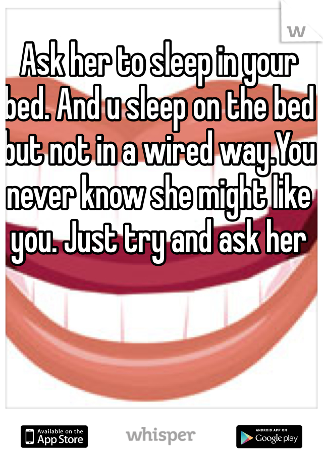 Ask her to sleep in your bed. And u sleep on the bed but not in a wired way.You never know she might like you. Just try and ask her
