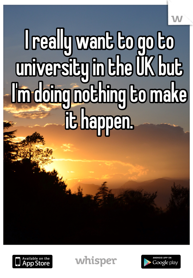 I really want to go to university in the UK but I'm doing nothing to make it happen. 