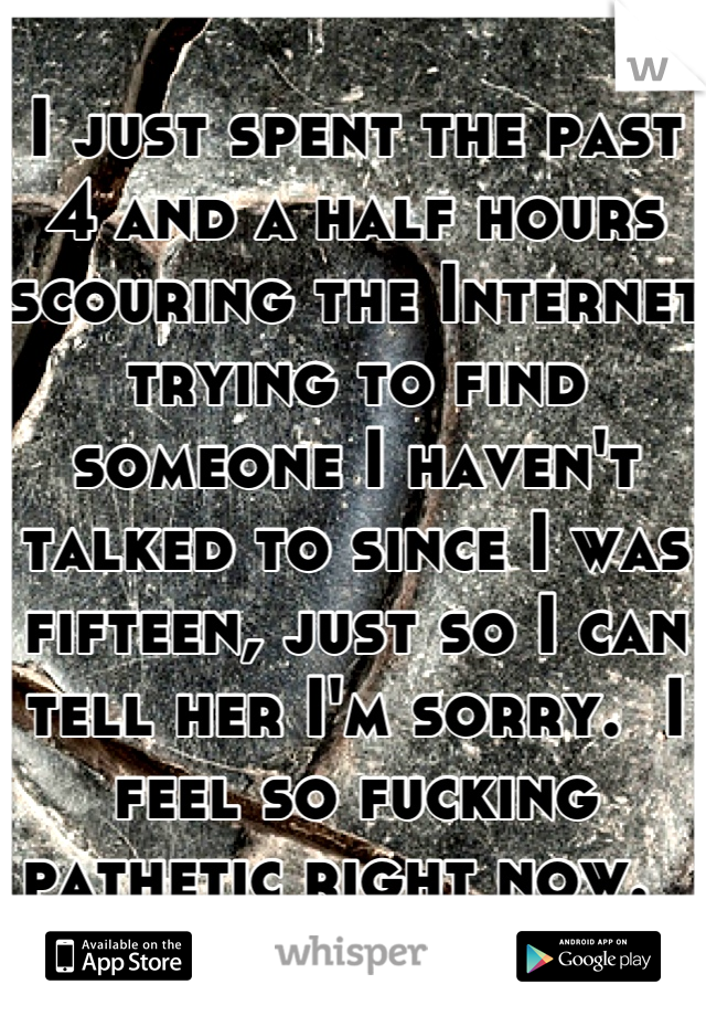 I just spent the past 4 and a half hours scouring the Internet trying to find someone I haven't talked to since I was fifteen, just so I can tell her I'm sorry.  I feel so fucking pathetic right now.  