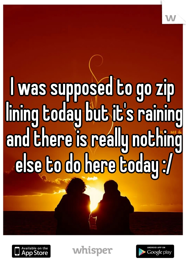 I was supposed to go zip lining today but it's raining and there is really nothing else to do here today :/