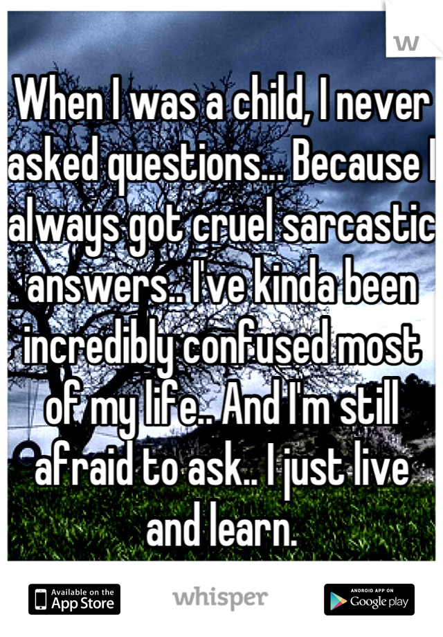 When I was a child, I never asked questions... Because I always got cruel sarcastic answers.. I've kinda been incredibly confused most of my life.. And I'm still afraid to ask.. I just live and learn.
