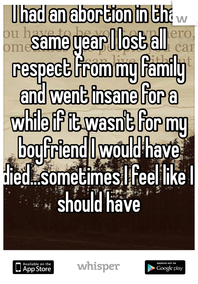 I had an abortion in that same year I lost all respect from my family and went insane for a while if it wasn't for my boyfriend I would have died...sometimes I feel like I should have 