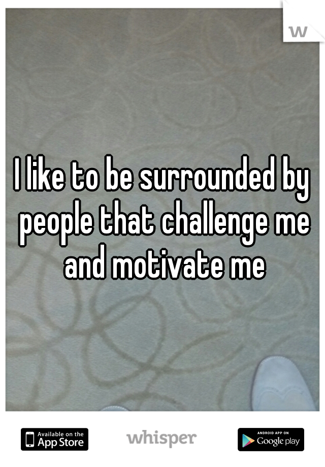 I like to be surrounded by people that challenge me and motivate me