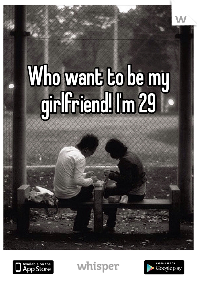 Who want to be my girlfriend! I'm 29 