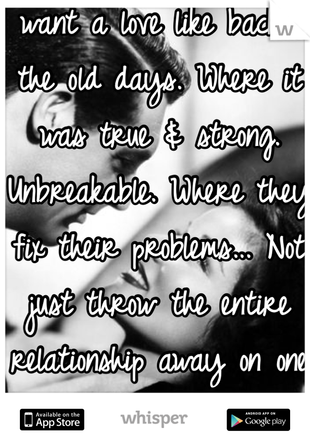 I want a love like back in the old days. Where it was true & strong. Unbreakable. Where they fix their problems... Not just throw the entire relationship away on one problem.