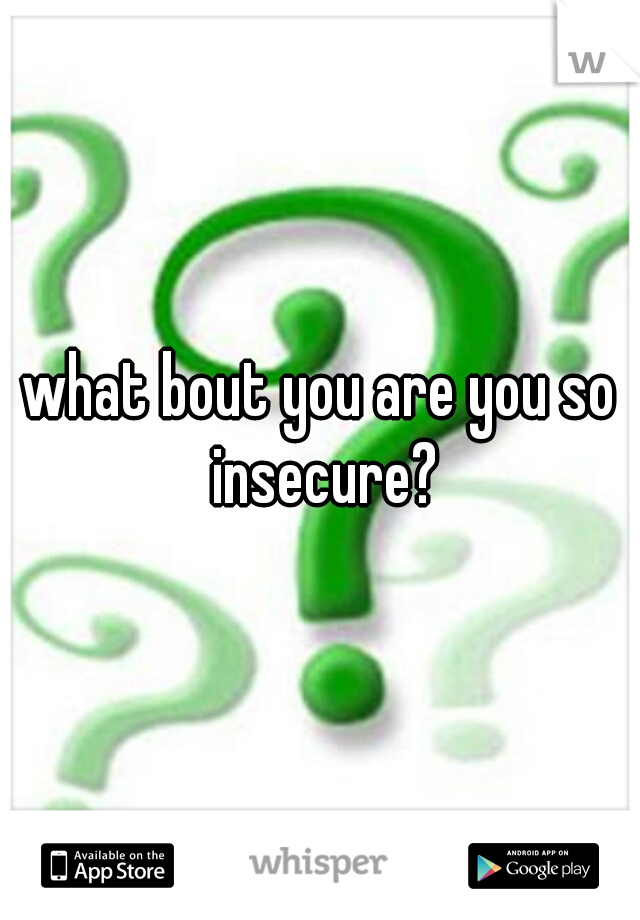 what bout you are you so insecure?