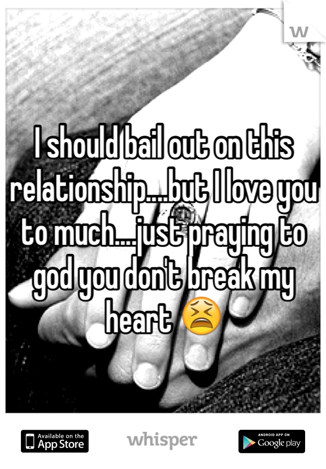I should bail out on this relationship....but I love you to much....just praying to god you don't break my heart 😫