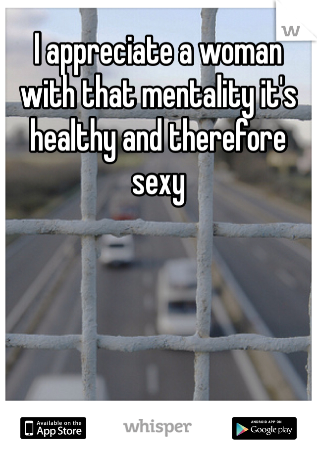 I appreciate a woman with that mentality it's healthy and therefore sexy