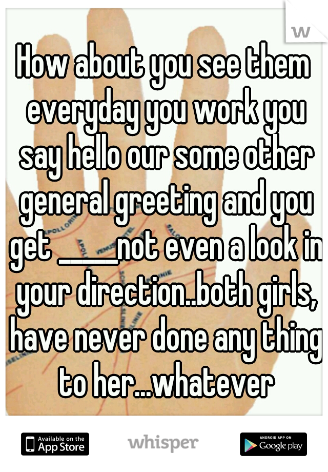 How about you see them everyday you work you say hello our some other general greeting and you get _____not even a look in your direction..both girls, have never done any thing to her...whatever