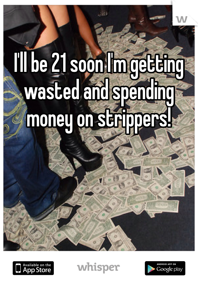 I'll be 21 soon I'm getting wasted and spending money on strippers!
