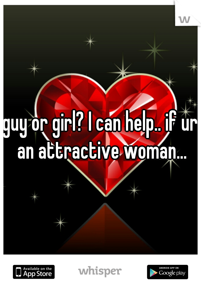 guy or girl? I can help.. if ur an attractive woman...