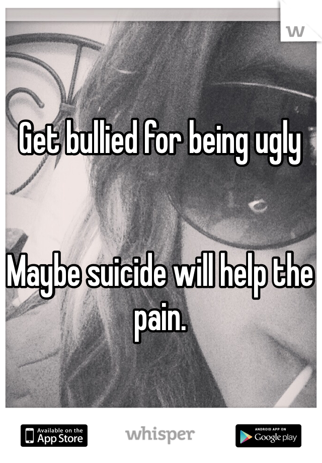 Get bullied for being ugly


Maybe suicide will help the pain.
