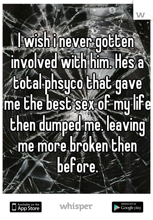 I wish i never gotten involved with him. Hes a total phsyco that gave me the best sex of my life then dumped me. leaving me more broken then before.