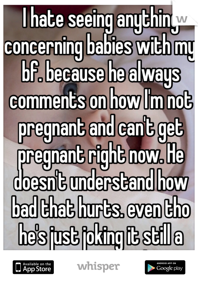 I hate seeing anything concerning babies with my bf. because he always comments on how I'm not pregnant and can't get pregnant right now. He doesn't understand how bad that hurts. even tho he's just joking it still a very sensitive subject. 
