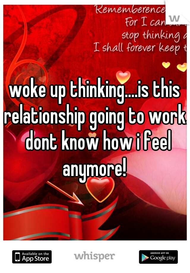 woke up thinking....is this relationship going to work.  dont know how i feel anymore! 