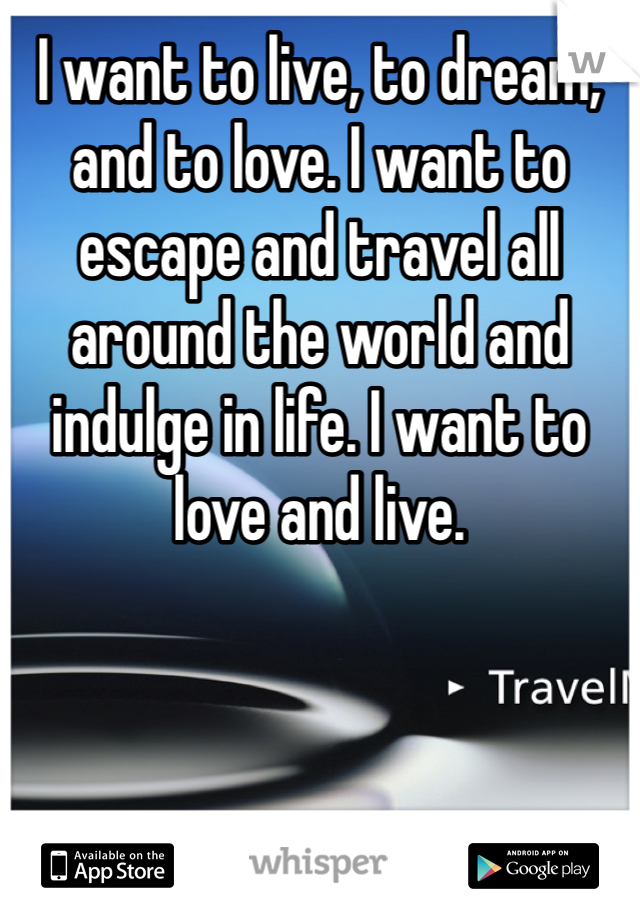 I want to live, to dream, and to love. I want to escape and travel all around the world and indulge in life. I want to love and live. 