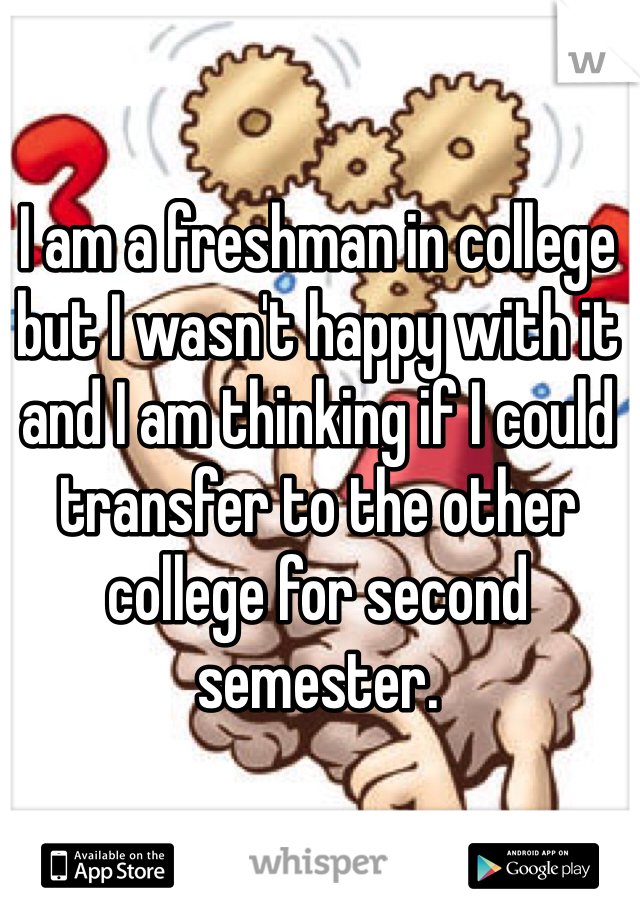 I am a freshman in college but I wasn't happy with it and I am thinking if I could transfer to the other college for second semester.